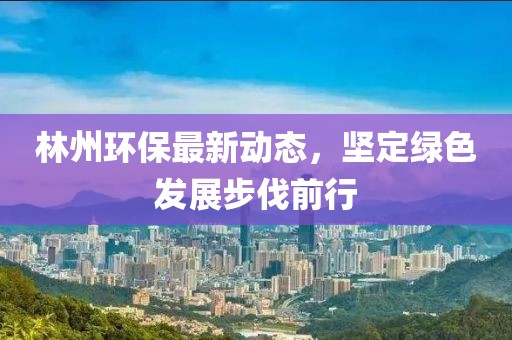 林州环保最新动态，坚定绿色发展步伐前行