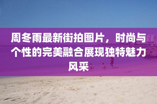 周冬雨最新街拍图片，时尚与个性的完美融合展现独特魅力风采