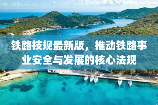铁路技规最新版，推动铁路事业安全与发展的核心法规