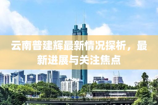 云南普建辉最新情况探析，最新进展与关注焦点
