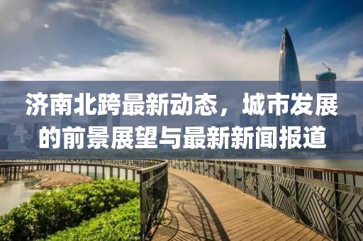 济南北跨最新动态，城市发展的前景展望与最新新闻报道