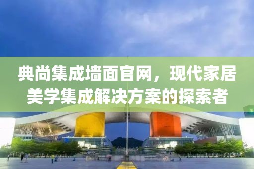 典尚集成墙面官网，现代家居美学集成解决方案的探索者