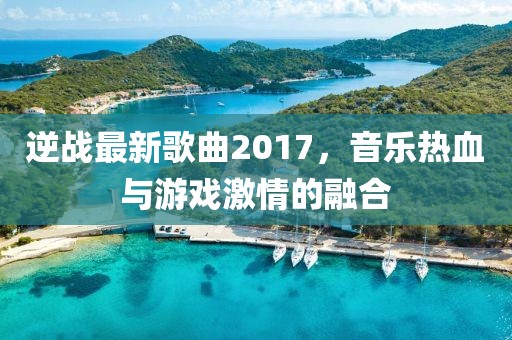 逆战最新歌曲2017，音乐热血与游戏激情的融合