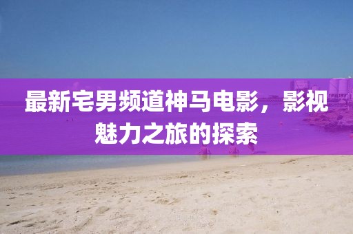 最新宅男频道神马电影，影视魅力之旅的探索