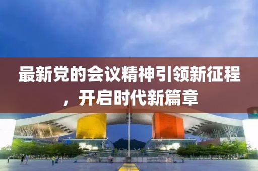 最新党的会议精神引领新征程，开启时代新篇章