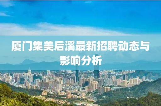 厦门集美后溪最新招聘动态与影响分析