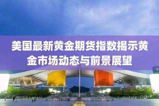 美国最新黄金期货指数揭示黄金市场动态与前景展望