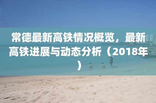 常德最新高铁情况概览，最新高铁进展与动态分析（2018年）