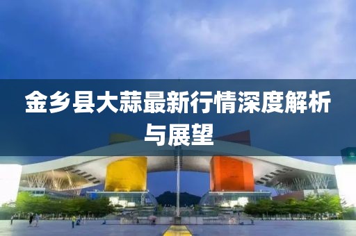 金乡县大蒜最新行情深度解析与展望