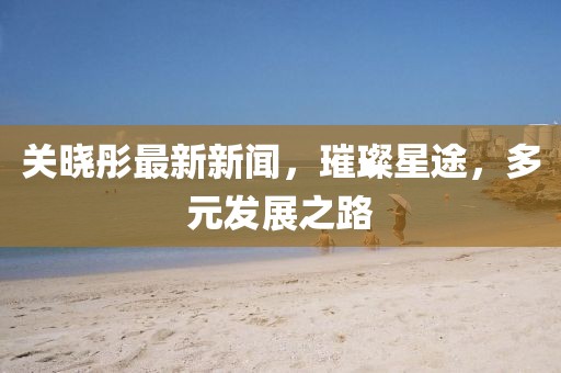 关晓彤最新新闻，璀璨星途，多元发展之路