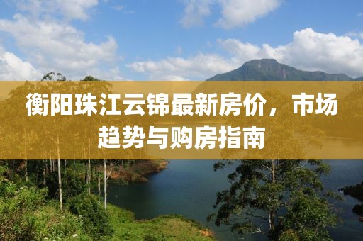 衡阳珠江云锦最新房价，市场趋势与购房指南