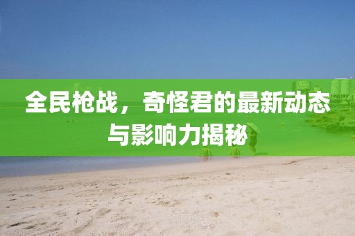 全民枪战，奇怪君的最新动态与影响力揭秘