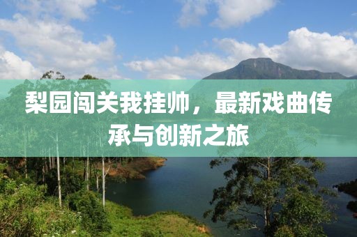 梨园闯关我挂帅，最新戏曲传承与创新之旅