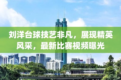 刘洋台球技艺非凡，展现精英风采，最新比赛视频曝光