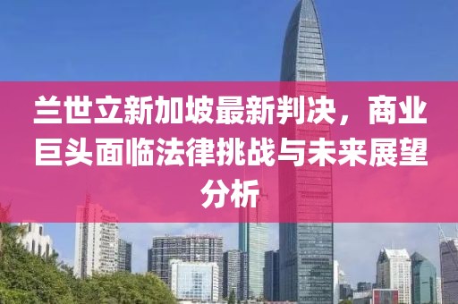 兰世立新加坡最新判决，商业巨头面临法律挑战与未来展望分析