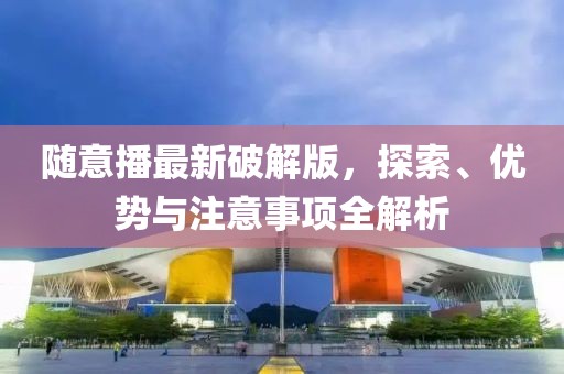 随意播最新破解版，探索、优势与注意事项全解析