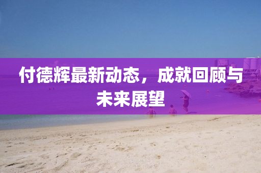 付德辉最新动态，成就回顾与未来展望