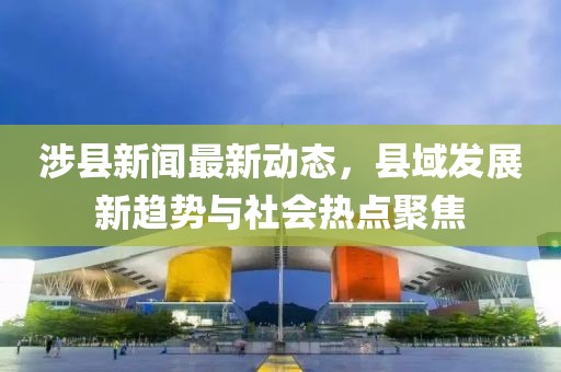 涉县新闻最新动态，县域发展新趋势与社会热点聚焦