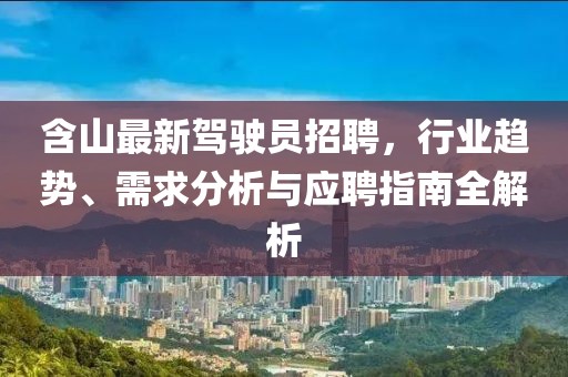 含山最新驾驶员招聘，行业趋势、需求分析与应聘指南全解析