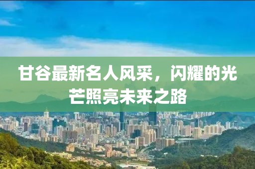 甘谷最新名人风采，闪耀的光芒照亮未来之路