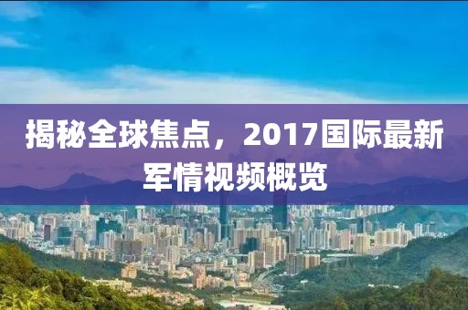 揭秘全球焦点，2017国际最新军情视频概览