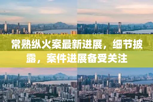 常熟纵火案最新进展，细节披露，案件进展备受关注