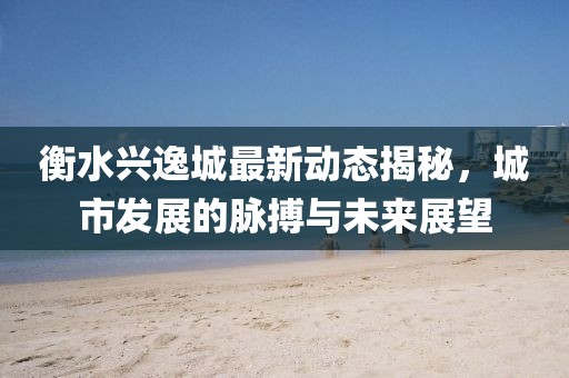 衡水兴逸城最新动态揭秘，城市发展的脉搏与未来展望