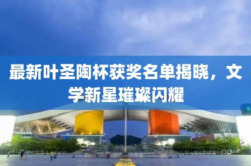 最新叶圣陶杯获奖名单揭晓，文学新星璀璨闪耀