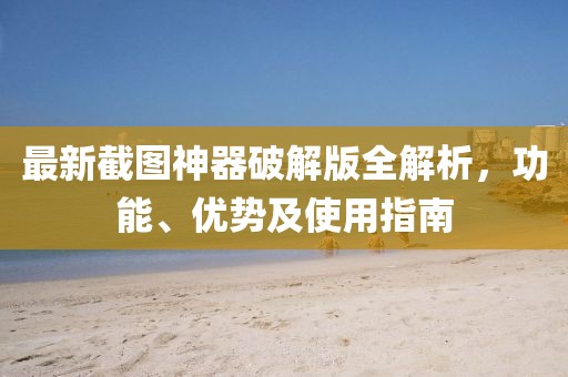 最新截图神器破解版全解析，功能、优势及使用指南