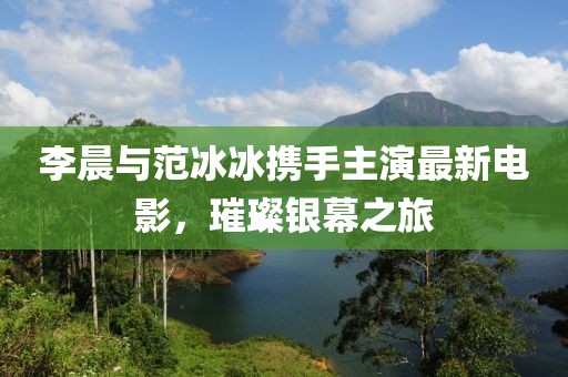 李晨与范冰冰携手主演最新电影，璀璨银幕之旅