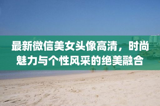 最新微信美女头像高清，时尚魅力与个性风采的绝美融合