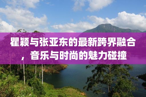 瞿颖与张亚东的最新跨界融合，音乐与时尚的魅力碰撞