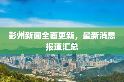 彭州新闻全面更新，最新消息报道汇总