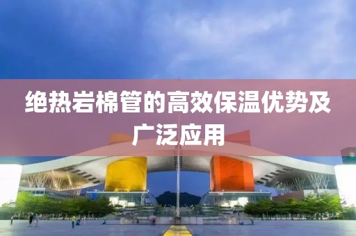绝热岩棉管的高效保温优势及广泛应用