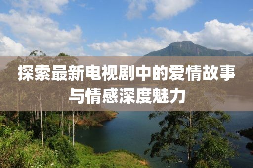 探索最新电视剧中的爱情故事与情感深度魅力