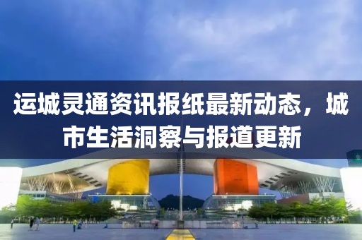 运城灵通资讯报纸最新动态，城市生活洞察与报道更新