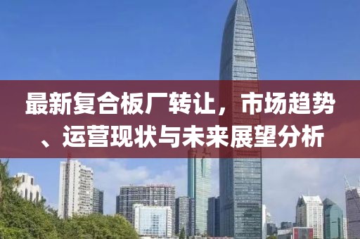 最新复合板厂转让，市场趋势、运营现状与未来展望分析