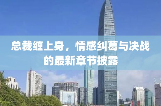 总裁缠上身，情感纠葛与决战的最新章节披露