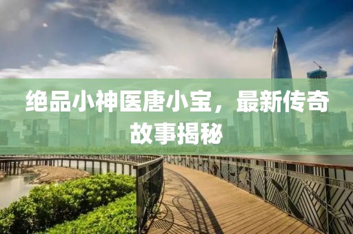 绝品小神医唐小宝，最新传奇故事揭秘