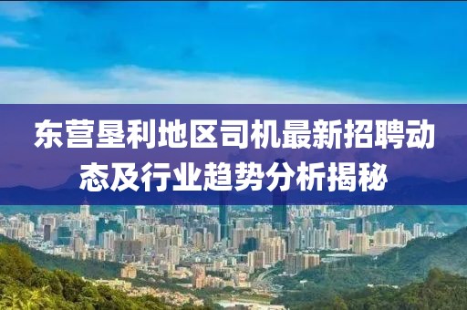 东营垦利地区司机最新招聘动态及行业趋势分析揭秘