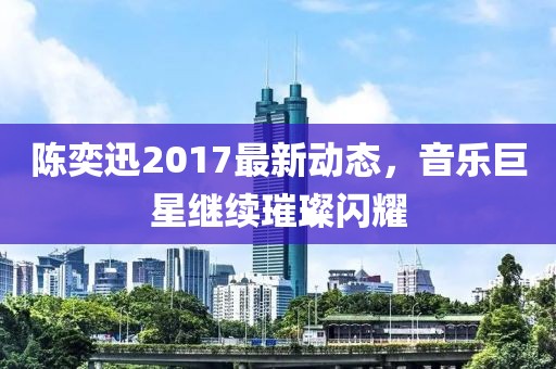 陈奕迅2017最新动态，音乐巨星继续璀璨闪耀
