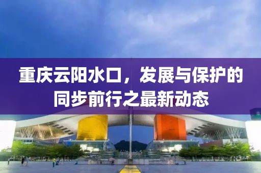 重庆云阳水口，发展与保护的同步前行之最新动态