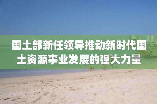 国土部新任领导推动新时代国土资源事业发展的强大力量