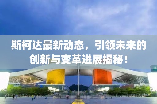 斯柯达最新动态，引领未来的创新与变革进展揭秘！