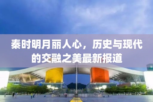 秦时明月丽人心，历史与现代的交融之美最新报道