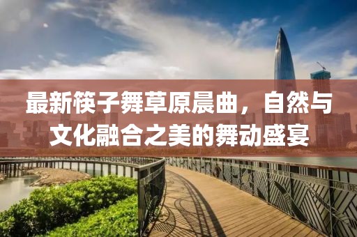 最新筷子舞草原晨曲，自然与文化融合之美的舞动盛宴