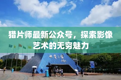 猎片师最新公众号，探索影像艺术的无穷魅力