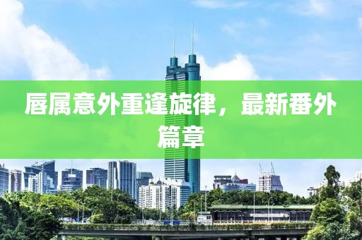 唇属意外重逢旋律，最新番外篇章