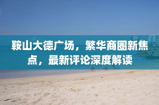 鞍山大德广场，繁华商圈新焦点，最新评论深度解读