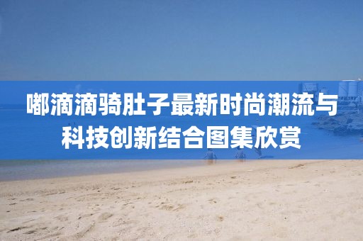 嘟滴滴骑肚子最新时尚潮流与科技创新结合图集欣赏